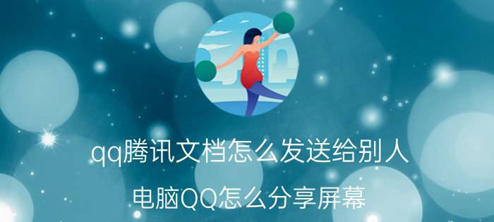 qq腾讯文档怎么发送给别人 电脑QQ怎么分享屏幕？